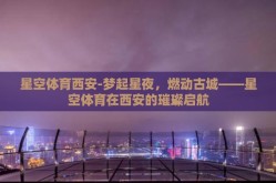 星空体育西安-梦起星夜，燃动古城——星空体育在西安的璀璨启航