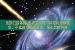 星空卫视体育-星空卫视角下体育的璀璨盛景，不止是电视的进化，是心灵的共鸣