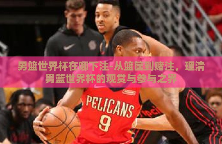 男篮世界杯在哪下注-从篮筐到赌注，理清男篮世界杯的观赏与参与之界