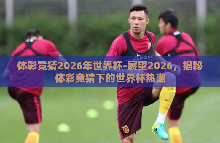 体彩竞猜2026年世界杯-展望2026,揭秘体彩竞猜下的世界杯热潮 体彩竞猜2026年世界杯-展望2026,揭秘体彩竞猜下的世界杯热潮