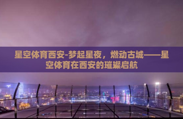 星空体育西安-梦起星夜，燃动古城——星空体育在西安的璀璨启航