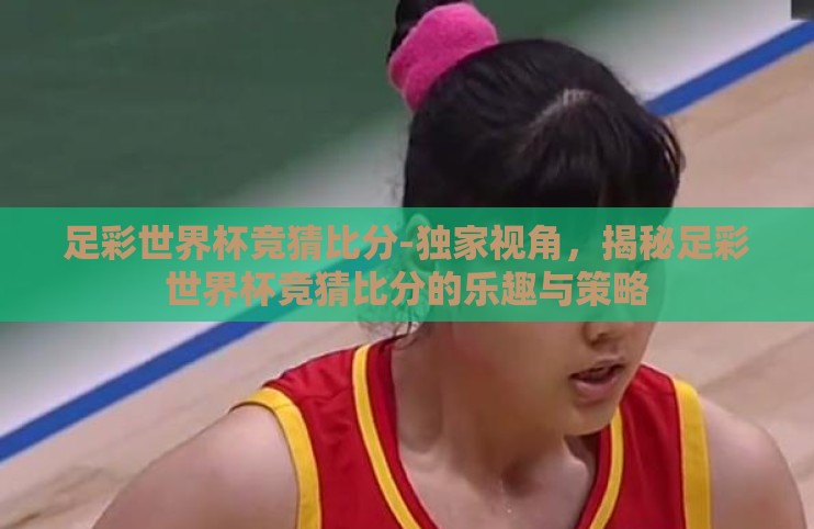 足彩世界杯竞猜比分-独家视角,揭秘足彩世界杯竞猜比分的乐趣与策略 足彩世界杯竞猜比分-独家视角,揭秘足彩世界杯竞猜比分的乐趣与策略