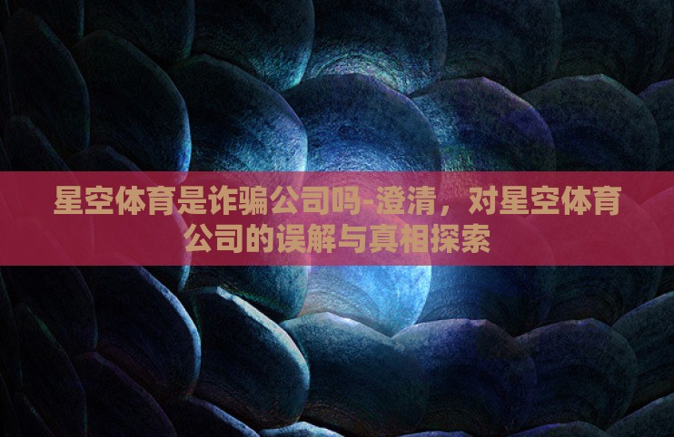 星空体育是诈骗公司吗-澄清，对星空体育公司的误解与真相探索