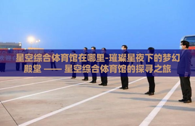 星空综合体育馆在哪里-璀璨星夜下的梦幻殿堂 —— 星空综合体育馆的探寻之旅 星空综合体育馆在哪里-璀璨星夜下的梦幻殿堂 —— 星空综合体育馆的探寻之旅