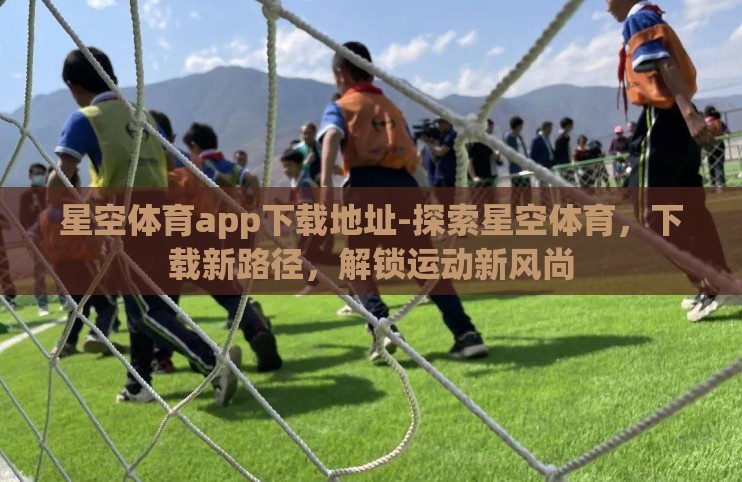 星空体育app下载地址-探索星空体育,下载新路径,解锁运动新风尚 星空体育app下载地址-探索星空体育,下载新路径,解锁运动新风尚
