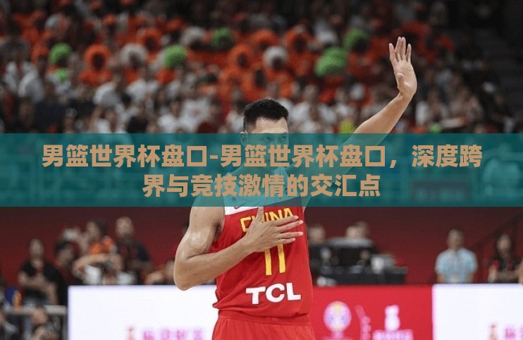 男篮世界杯盘口-男篮世界杯盘口，深度跨界与竞技激情的交汇点