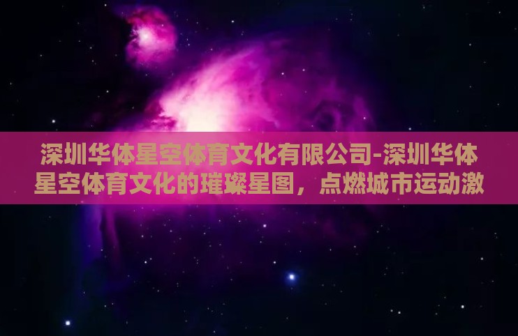 深圳华体星空体育文化有限公司-深圳华体星空体育文化的璀璨星图,点燃城市运动激情 深圳华体星空体育文化有限公司-深圳华体星空体育文化的璀璨星图,点燃城市运动激情